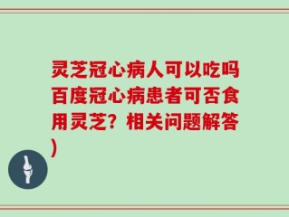 灵芝冠心病人可以吃吗百度冠心病患者可否食用灵芝？相关问题解答)