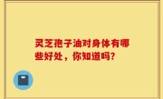灵芝孢子油对身体有哪些好处，你知道吗？