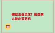 破壁五色灵芝？癌症病人能吃灵芝吗