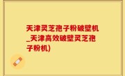 天津灵芝孢子粉破壁机_天津高效破壁灵芝孢子粉机)