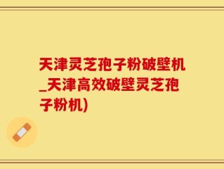天津灵芝孢子粉破壁机_天津高效破壁灵芝孢子粉机)