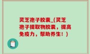 灵芝孢子胶囊_(灵芝孢子提取物胶囊，提高免疫力，帮助养生！)