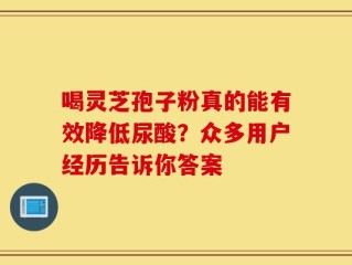 喝灵芝孢子粉真的能有效降低尿酸？众多用户经历告诉你答案