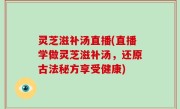灵芝滋补汤直播(直播学做灵芝滋补汤，还原古法秘方享受健康)