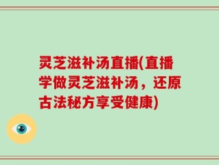 灵芝滋补汤直播(直播学做灵芝滋补汤，还原古法秘方享受健康)
