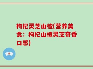 枸杞灵芝山楂(营养美食：枸杞山楂灵芝奇香口感)