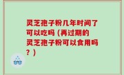 灵芝孢子粉几年时间了可以吃吗 (再过期的灵芝孢子粉可以食用吗？)