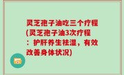灵芝孢子油吃三个疗程(灵芝孢子油3次疗程：护肝养生祛湿，有效改善身体状况)