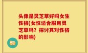 头像是灵芝草好吗女生性格(女性适合服用灵芝草吗？探讨其对性格的影响)