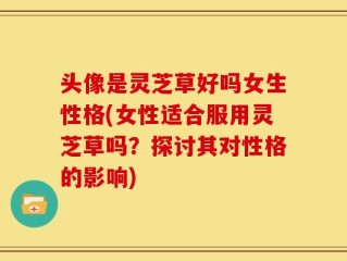 头像是灵芝草好吗女生性格(女性适合服用灵芝草吗？探讨其对性格的影响)