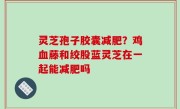 灵芝孢子胶囊减肥？鸡血藤和绞股蓝灵芝在一起能减肥吗