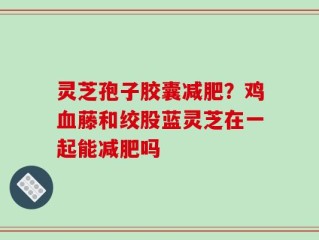 灵芝孢子胶囊减肥？鸡血藤和绞股蓝灵芝在一起能减肥吗