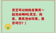 灵芝可以和陈皮黄芪一起泡水喝吗(灵芝、陈皮、黄芪泡水饮用，是否可行？)