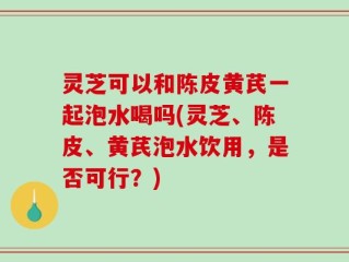 灵芝可以和陈皮黄芪一起泡水喝吗(灵芝、陈皮、黄芪泡水饮用，是否可行？)