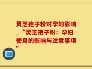 灵芝孢子粉对孕妇影响_“灵芝孢子粉：孕妇使用的影响与注意事项”