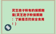 灵芝孢子粉有的保质期是(灵芝孢子粉保质期：了解是否仍安全食用！)