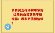 长白灵芝孢子粉哪家好_优质长白灵芝孢子粉推荐：哪家更值得信赖？