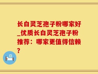 长白灵芝孢子粉哪家好_优质长白灵芝孢子粉推荐：哪家更值得信赖？