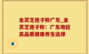金灵芝孢子粉广东_金灵芝孢子粉：广东地区高品质健康养生选择