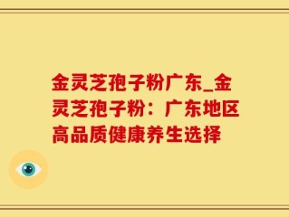 金灵芝孢子粉广东_金灵芝孢子粉：广东地区高品质健康养生选择