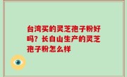 台湾买的灵芝孢子粉好吗？长白山生产的灵芝孢子粉怎么样