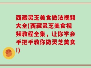 西藏灵芝美食做法视频大全(西藏灵芝美食视频教程全集，让你学会手把手教你做灵芝美食!)