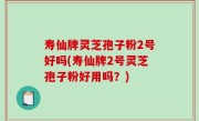 寿仙牌灵芝孢子粉2号好吗(寿仙牌2号灵芝孢子粉好用吗？)