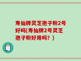 寿仙牌灵芝孢子粉2号好吗(寿仙牌2号灵芝孢子粉好用吗？)