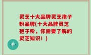 灵芝十大品牌灵芝孢子粉品牌(十大品牌灵芝孢子粉，你需要了解的灵芝知识！)