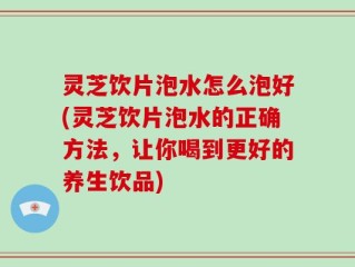 灵芝饮片泡水怎么泡好(灵芝饮片泡水的正确方法，让你喝到更好的养生饮品)