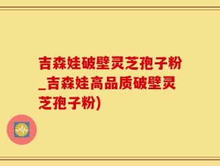 吉森娃破壁灵芝孢子粉_吉森娃高品质破壁灵芝孢子粉)