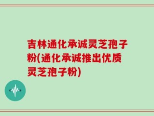 吉林通化承诚灵芝孢子粉(通化承诚推出优质灵芝孢子粉)