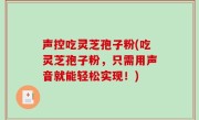 声控吃灵芝孢子粉(吃灵芝孢子粉，只需用声音就能轻松实现！)
