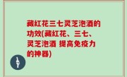 藏红花三七灵芝泡酒的功效(藏红花、三七、灵芝泡酒 提高免疫力的神器)