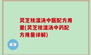 灵芝祛湿汤中医配方用量(灵芝祛湿汤中药配方用量详解)
