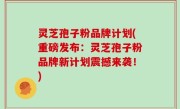 灵芝孢子粉品牌计划(重磅发布：灵芝孢子粉品牌新计划震撼来袭！)