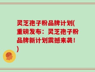 灵芝孢子粉品牌计划(重磅发布：灵芝孢子粉品牌新计划震撼来袭！)
