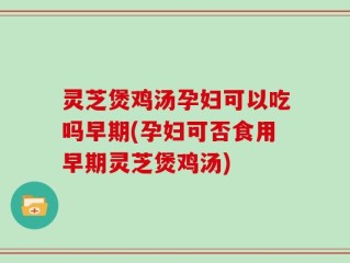 灵芝煲鸡汤孕妇可以吃吗早期(孕妇可否食用早期灵芝煲鸡汤)