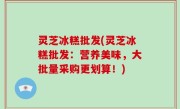灵芝冰糕批发(灵芝冰糕批发：营养美味，大批量采购更划算！)