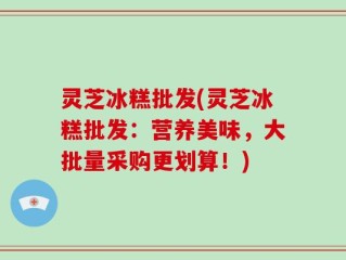 灵芝冰糕批发(灵芝冰糕批发：营养美味，大批量采购更划算！)