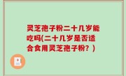 灵芝孢子粉二十几岁能吃吗(二十几岁是否适合食用灵芝孢子粉？)