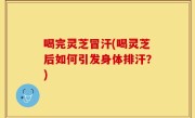 喝完灵芝冒汗(喝灵芝后如何引发身体排汗？)