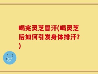 喝完灵芝冒汗(喝灵芝后如何引发身体排汗？)