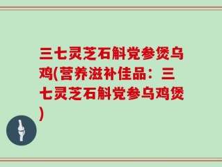 三七灵芝石斛党参煲乌鸡(营养滋补佳品：三七灵芝石斛党参乌鸡煲)
