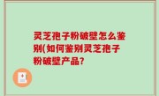 灵芝孢子粉破壁怎么鉴别(如何鉴别灵芝孢子粉破壁产品？