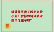 破壁灵芝孢子粉怎么分小包？教你如何分装破壁灵芝孢子粉？