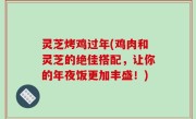 灵芝烤鸡过年(鸡肉和灵芝的绝佳搭配，让你的年夜饭更加丰盛！)