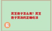 灵芝孢子怎么用？灵芝孢子煲汤的正确吃法