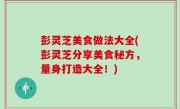 彭灵芝美食做法大全(彭灵芝分享美食秘方，量身打造大全！)