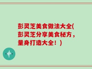 彭灵芝美食做法大全(彭灵芝分享美食秘方，量身打造大全！)